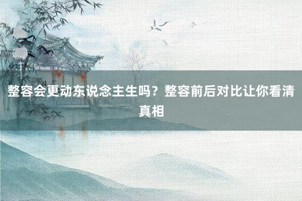 整容会更动东说念主生吗？整容前后对比让你看清真相